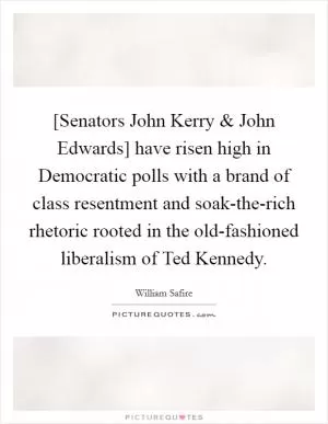 [Senators John Kerry and John Edwards] have risen high in Democratic polls with a brand of class resentment and soak-the-rich rhetoric rooted in the old-fashioned liberalism of Ted Kennedy Picture Quote #1