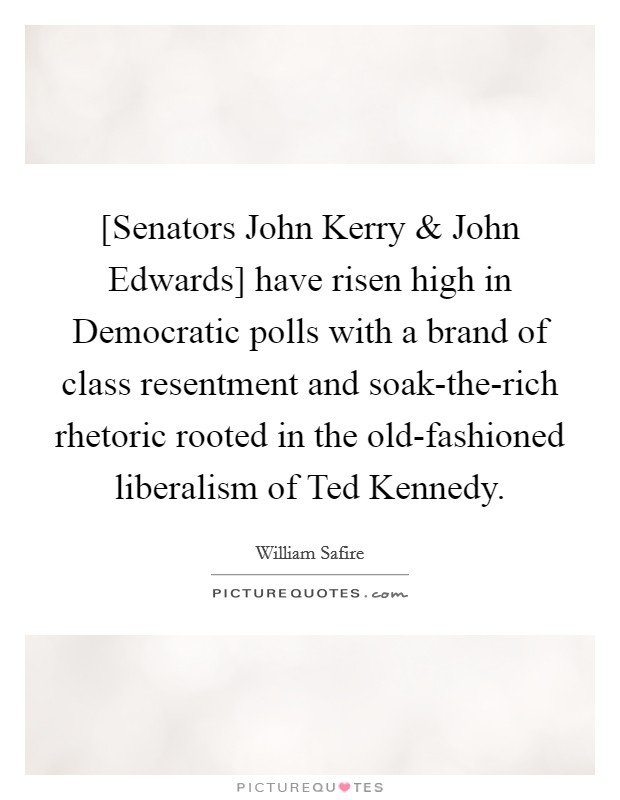 [Senators John Kerry and John Edwards] have risen high in Democratic polls with a brand of class resentment and soak-the-rich rhetoric rooted in the old-fashioned liberalism of Ted Kennedy. Picture Quote #1