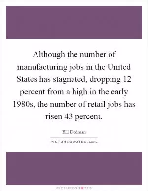 Although the number of manufacturing jobs in the United States has stagnated, dropping 12 percent from a high in the early 1980s, the number of retail jobs has risen 43 percent Picture Quote #1