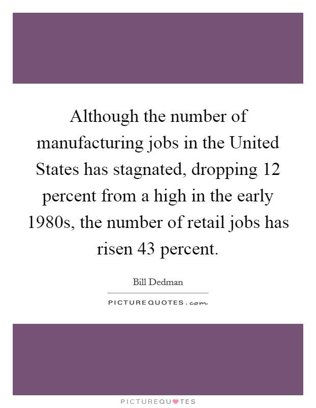 Although the number of manufacturing jobs in the United States has stagnated, dropping 12 percent from a high in the early 1980s, the number of retail jobs has risen 43 percent. Picture Quote #1