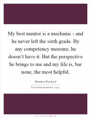 My best mentor is a mechanic - and he never left the sixth grade. By any competency measure, he doesn’t have it. But the perspective he brings to me and my life is, bar none, the most helpful Picture Quote #1