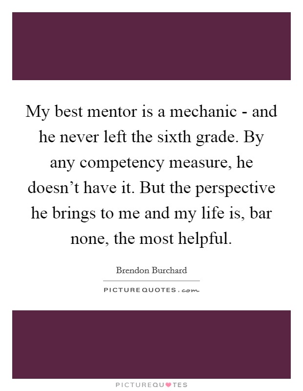 My best mentor is a mechanic - and he never left the sixth grade. By any competency measure, he doesn't have it. But the perspective he brings to me and my life is, bar none, the most helpful. Picture Quote #1