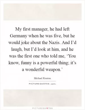 My first manager, he had left Germany when he was five, but he would joke about the Nazis. And I’d laugh, but I’d look at him, and he was the first one who told me, ‘You know, funny is a powerful thing; it’s a wonderful weapon.’ Picture Quote #1