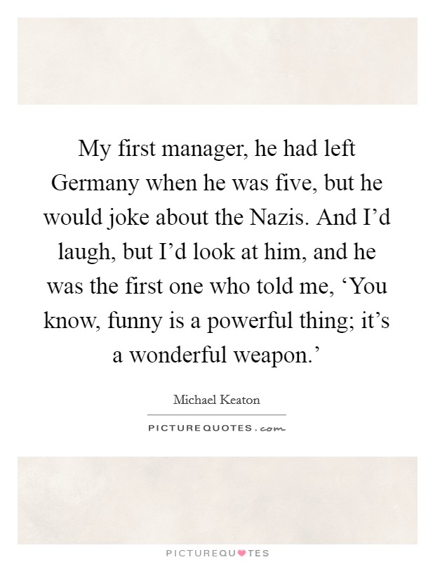 My first manager, he had left Germany when he was five, but he would joke about the Nazis. And I'd laugh, but I'd look at him, and he was the first one who told me, ‘You know, funny is a powerful thing; it's a wonderful weapon.' Picture Quote #1