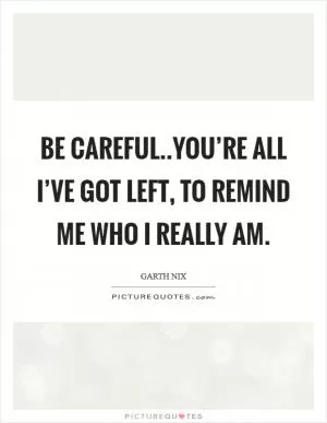 Be careful..you’re all I’ve got left, to remind me who I really am Picture Quote #1