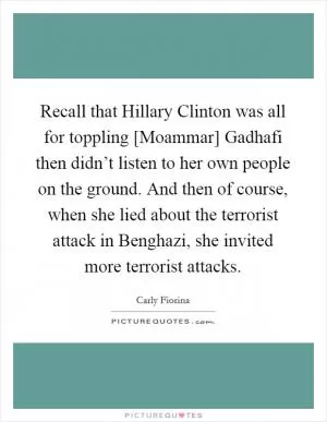 Recall that Hillary Clinton was all for toppling [Moammar] Gadhafi then didn’t listen to her own people on the ground. And then of course, when she lied about the terrorist attack in Benghazi, she invited more terrorist attacks Picture Quote #1