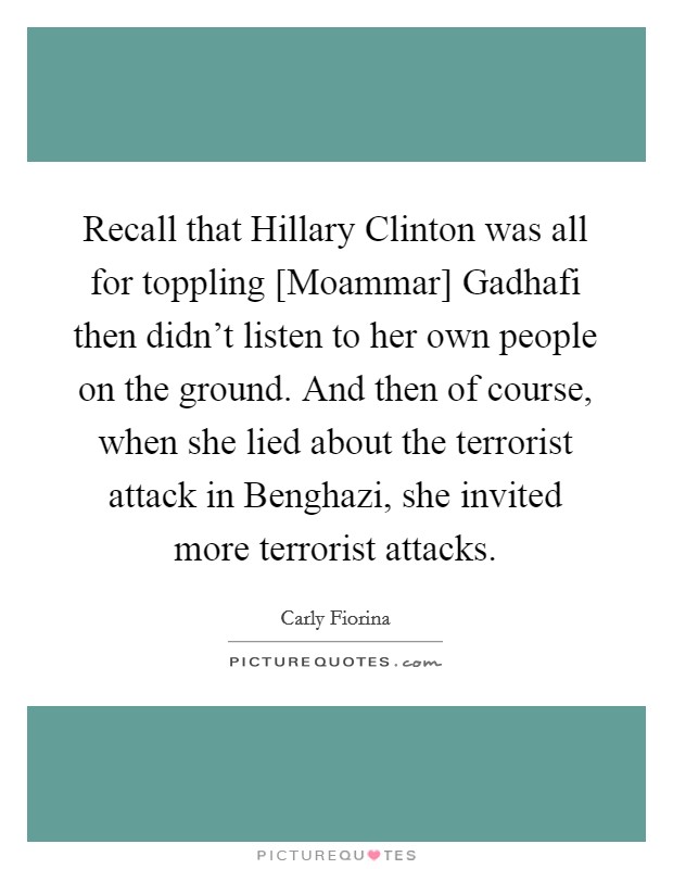 Recall that Hillary Clinton was all for toppling [Moammar] Gadhafi then didn't listen to her own people on the ground. And then of course, when she lied about the terrorist attack in Benghazi, she invited more terrorist attacks. Picture Quote #1