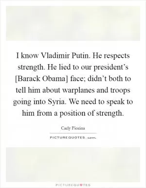 I know Vladimir Putin. He respects strength. He lied to our president’s [Barack Obama] face; didn’t both to tell him about warplanes and troops going into Syria. We need to speak to him from a position of strength Picture Quote #1
