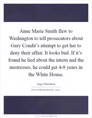 Anne Marie Smith flew to Washington to tell prosecutors about Gary Condit’s attempt to get her to deny their affair. It looks bad. If it’s found he lied about the intern and the mistresses, he could get 4-8 years in the White House Picture Quote #1