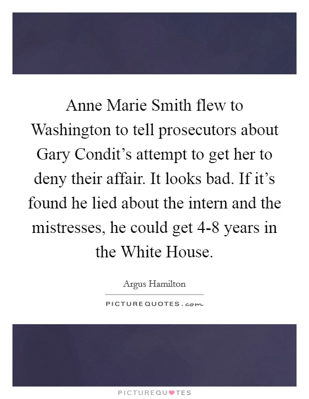 Anne Marie Smith flew to Washington to tell prosecutors about Gary Condit's attempt to get her to deny their affair. It looks bad. If it's found he lied about the intern and the mistresses, he could get 4-8 years in the White House. Picture Quote #1