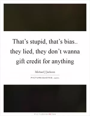 That’s stupid, that’s bias.. they lied, they don’t wanna gift credit for anything Picture Quote #1