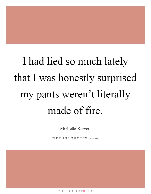 I had lied so much lately that I was honestly surprised my pants weren't literally made of fire. Picture Quote #1