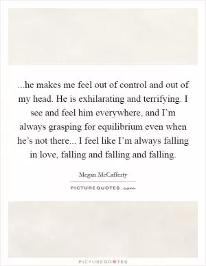 ...he makes me feel out of control and out of my head. He is exhilarating and terrifying. I see and feel him everywhere, and I’m always grasping for equilibrium even when he’s not there... I feel like I’m always falling in love, falling and falling and falling Picture Quote #1