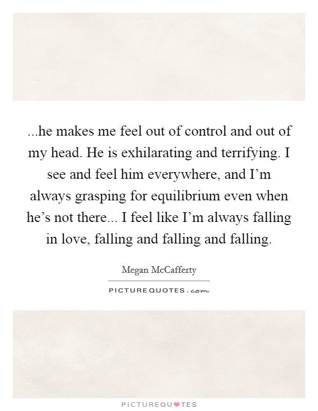 ...he makes me feel out of control and out of my head. He is exhilarating and terrifying. I see and feel him everywhere, and I'm always grasping for equilibrium even when he's not there... I feel like I'm always falling in love, falling and falling and falling. Picture Quote #1