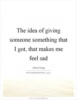 The idea of giving someone something that I got, that makes me feel sad Picture Quote #1
