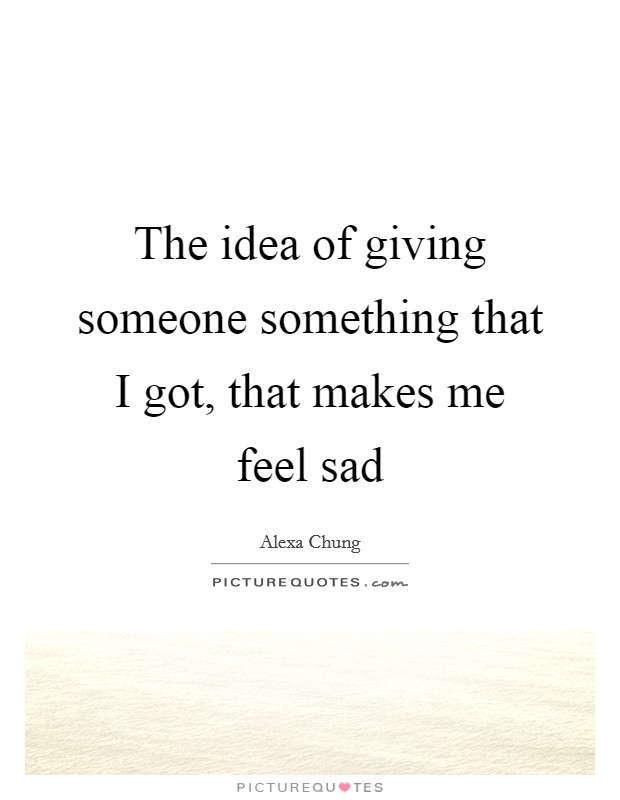 The idea of giving someone something that I got, that makes me feel sad Picture Quote #1