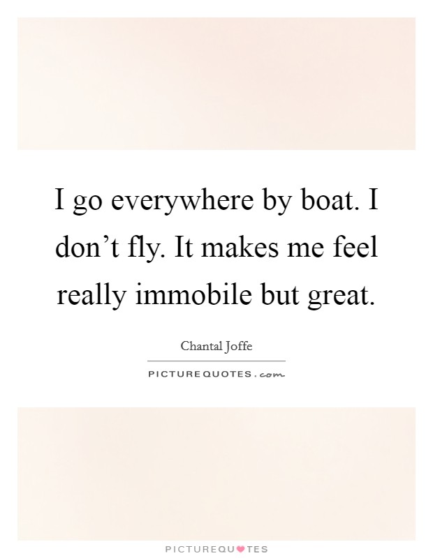I go everywhere by boat. I don't fly. It makes me feel really immobile but great. Picture Quote #1