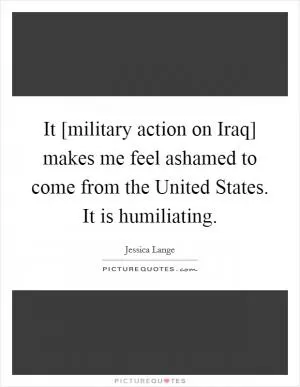 It [military action on Iraq] makes me feel ashamed to come from the United States. It is humiliating Picture Quote #1