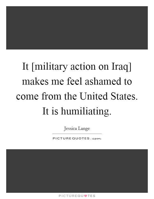 It [military action on Iraq] makes me feel ashamed to come from the United States. It is humiliating. Picture Quote #1