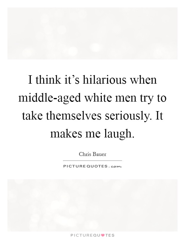 I think it's hilarious when middle-aged white men try to take themselves seriously. It makes me laugh. Picture Quote #1