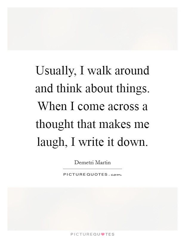 Usually, I walk around and think about things. When I come across a thought that makes me laugh, I write it down. Picture Quote #1