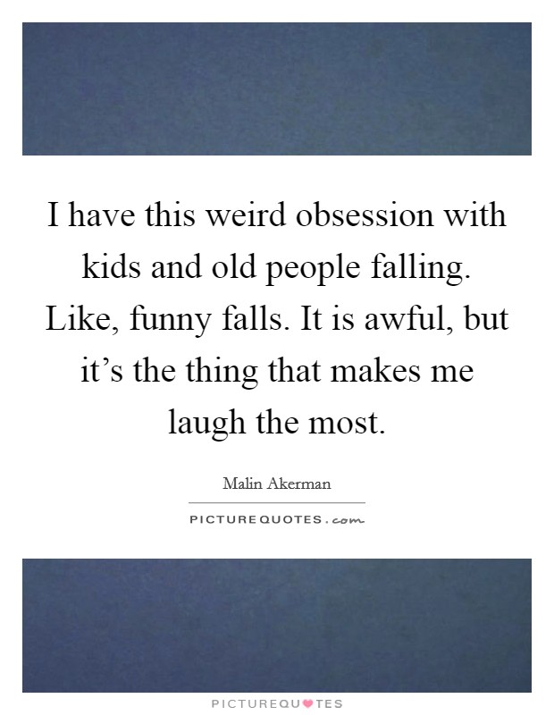 I have this weird obsession with kids and old people falling. Like, funny falls. It is awful, but it's the thing that makes me laugh the most. Picture Quote #1