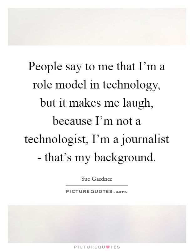 People say to me that I'm a role model in technology, but it makes me laugh, because I'm not a technologist, I'm a journalist - that's my background. Picture Quote #1