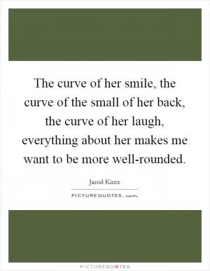 The curve of her smile, the curve of the small of her back, the curve of her laugh, everything about her makes me want to be more well-rounded Picture Quote #1
