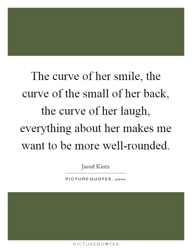 The curve of her smile, the curve of the small of her back, the curve of her laugh, everything about her makes me want to be more well-rounded. Picture Quote #1