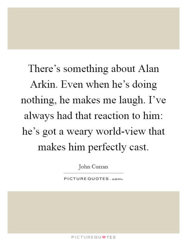 There's something about Alan Arkin. Even when he's doing nothing, he makes me laugh. I've always had that reaction to him: he's got a weary world-view that makes him perfectly cast. Picture Quote #1