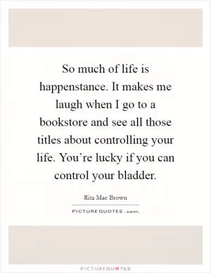So much of life is happenstance. It makes me laugh when I go to a bookstore and see all those titles about controlling your life. You’re lucky if you can control your bladder Picture Quote #1