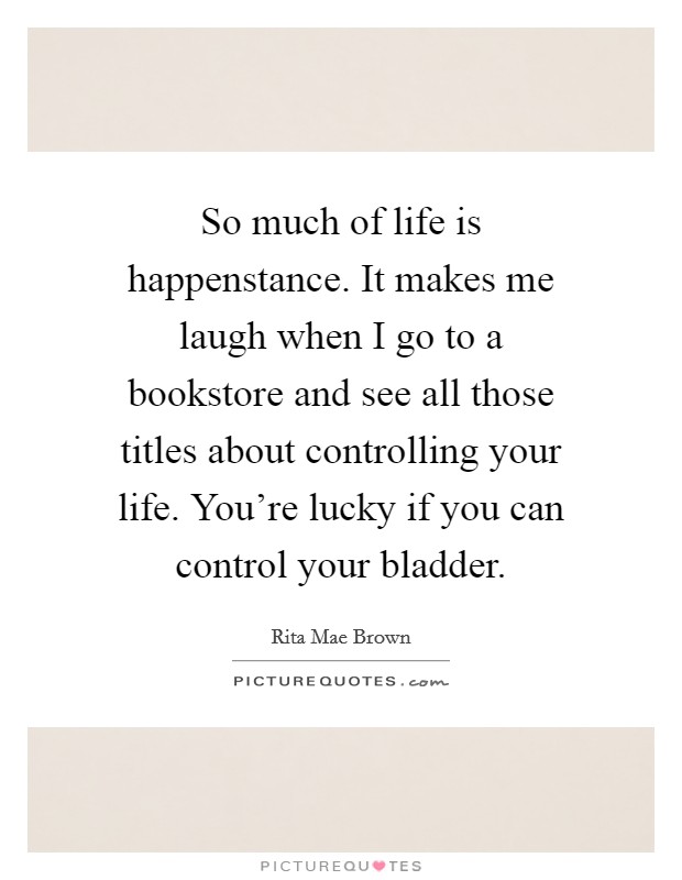 So much of life is happenstance. It makes me laugh when I go to a bookstore and see all those titles about controlling your life. You're lucky if you can control your bladder. Picture Quote #1