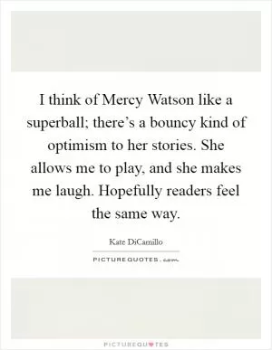 I think of Mercy Watson like a superball; there’s a bouncy kind of optimism to her stories. She allows me to play, and she makes me laugh. Hopefully readers feel the same way Picture Quote #1