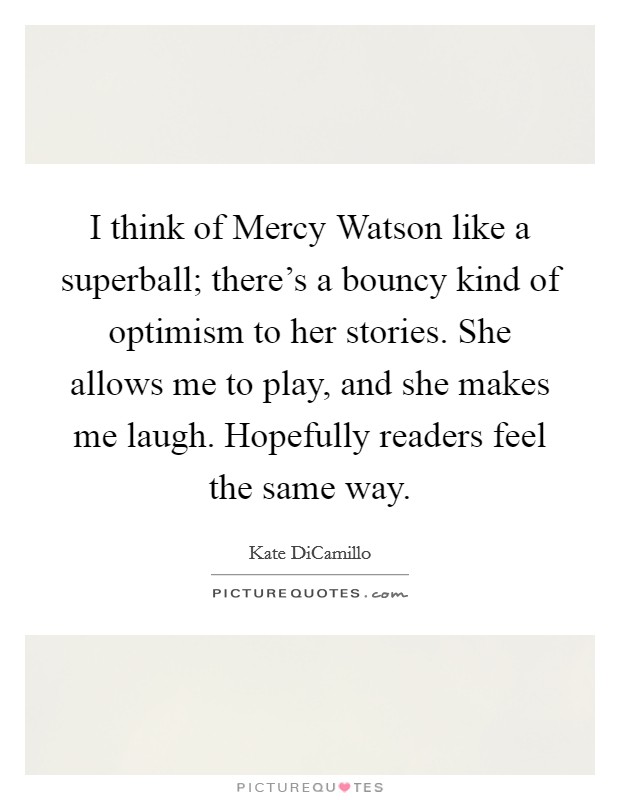 I think of Mercy Watson like a superball; there's a bouncy kind of optimism to her stories. She allows me to play, and she makes me laugh. Hopefully readers feel the same way. Picture Quote #1