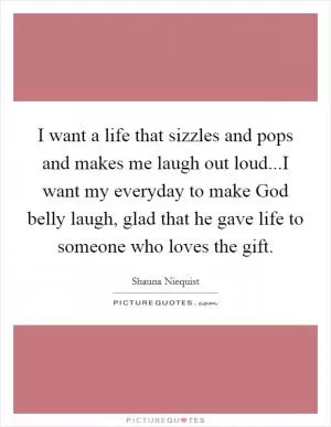 I want a life that sizzles and pops and makes me laugh out loud...I want my everyday to make God belly laugh, glad that he gave life to someone who loves the gift Picture Quote #1