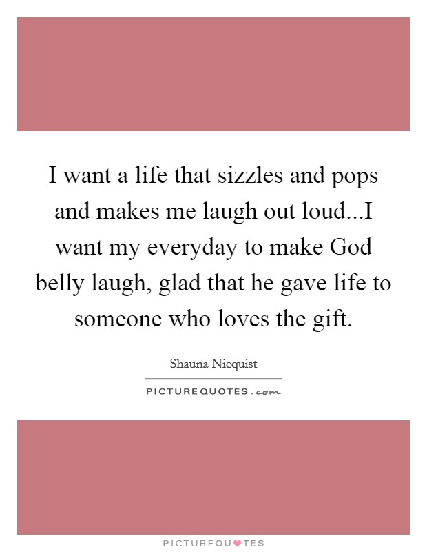 I want a life that sizzles and pops and makes me laugh out loud...I want my everyday to make God belly laugh, glad that he gave life to someone who loves the gift. Picture Quote #1