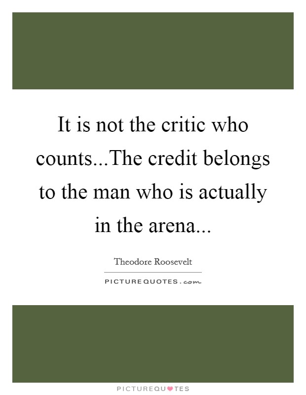 It is not the critic who counts...The credit belongs to the man who is actually in the arena... Picture Quote #1