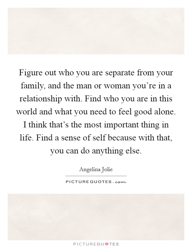 Figure out who you are separate from your family, and the man or woman you're in a relationship with. Find who you are in this world and what you need to feel good alone. I think that's the most important thing in life. Find a sense of self because with that, you can do anything else. Picture Quote #1