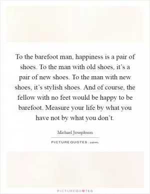 To the barefoot man, happiness is a pair of shoes. To the man with old shoes, it’s a pair of new shoes. To the man with new shoes, it’s stylish shoes. And of course, the fellow with no feet would be happy to be barefoot. Measure your life by what you have not by what you don’t Picture Quote #1