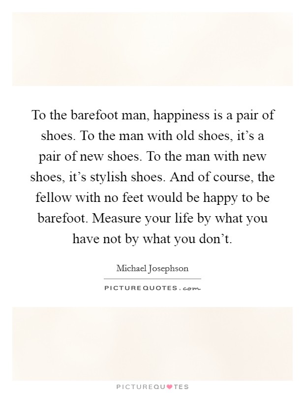 To the barefoot man, happiness is a pair of shoes. To the man with old shoes, it's a pair of new shoes. To the man with new shoes, it's stylish shoes. And of course, the fellow with no feet would be happy to be barefoot. Measure your life by what you have not by what you don't. Picture Quote #1