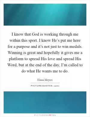 I know that God is working through me within this sport. I know He’s put me here for a purpose and it’s not just to win medals. Winning is great and hopefully it gives me a platform to spread His love and spread His Word, but at the end of the day, I’m called to do what He wants me to do Picture Quote #1