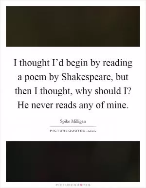 I thought I’d begin by reading a poem by Shakespeare, but then I thought, why should I? He never reads any of mine Picture Quote #1