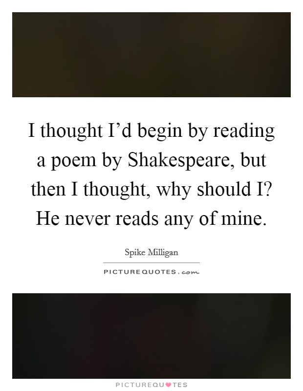 I thought I'd begin by reading a poem by Shakespeare, but then I thought, why should I? He never reads any of mine. Picture Quote #1