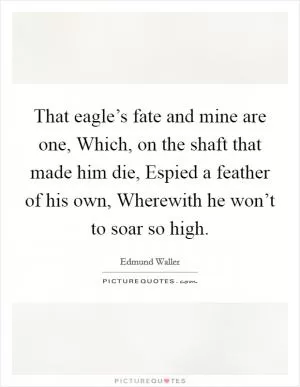 That eagle’s fate and mine are one, Which, on the shaft that made him die, Espied a feather of his own, Wherewith he won’t to soar so high Picture Quote #1
