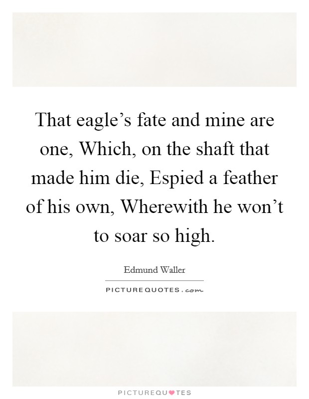 That eagle's fate and mine are one, Which, on the shaft that made him die, Espied a feather of his own, Wherewith he won't to soar so high. Picture Quote #1