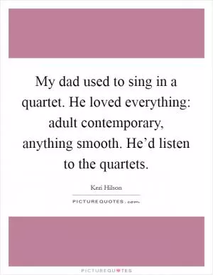 My dad used to sing in a quartet. He loved everything: adult contemporary, anything smooth. He’d listen to the quartets Picture Quote #1