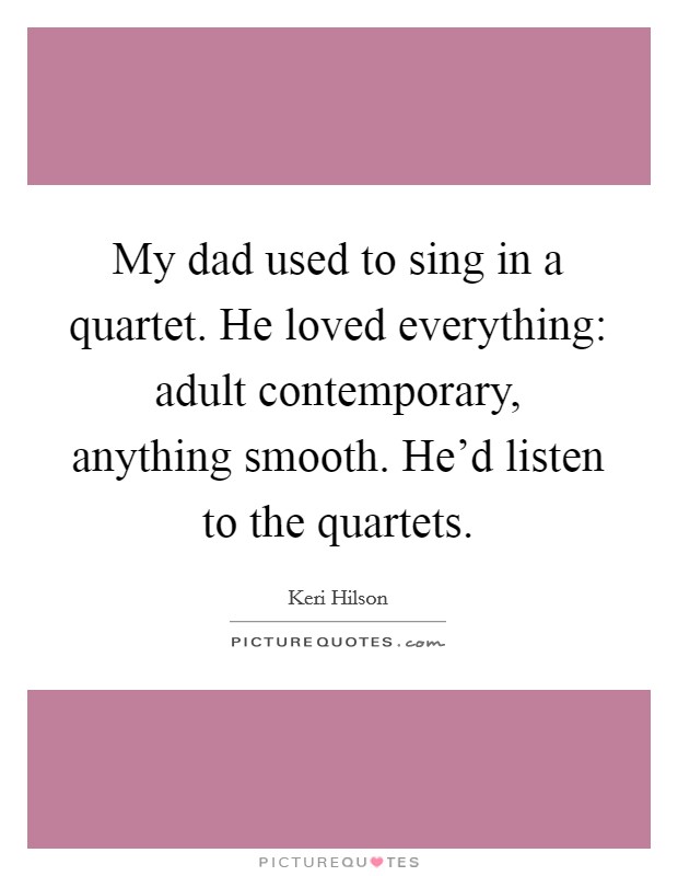 My dad used to sing in a quartet. He loved everything: adult contemporary, anything smooth. He'd listen to the quartets. Picture Quote #1