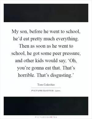 My son, before he went to school, he’d eat pretty much everything. Then as soon as he went to school, he got some peer pressure, and other kids would say, ‘Oh, you’re gonna eat that. That’s horrible. That’s disgusting.’ Picture Quote #1