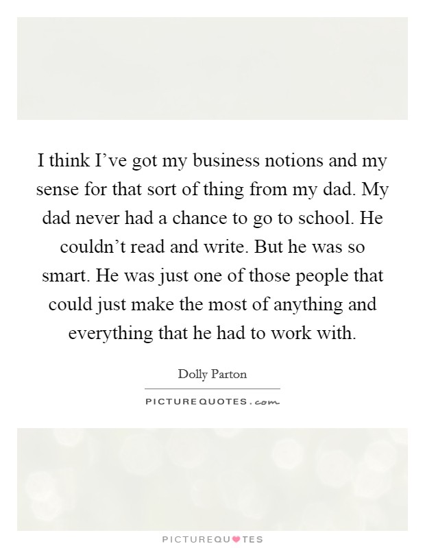 I think I've got my business notions and my sense for that sort of thing from my dad. My dad never had a chance to go to school. He couldn't read and write. But he was so smart. He was just one of those people that could just make the most of anything and everything that he had to work with. Picture Quote #1