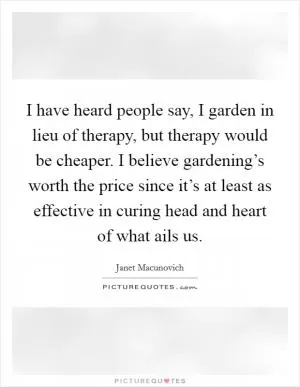 I have heard people say, I garden in lieu of therapy, but therapy would be cheaper. I believe gardening’s worth the price since it’s at least as effective in curing head and heart of what ails us Picture Quote #1